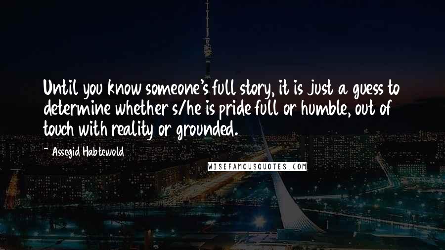 Assegid Habtewold Quotes: Until you know someone's full story, it is just a guess to determine whether s/he is pride full or humble, out of touch with reality or grounded.