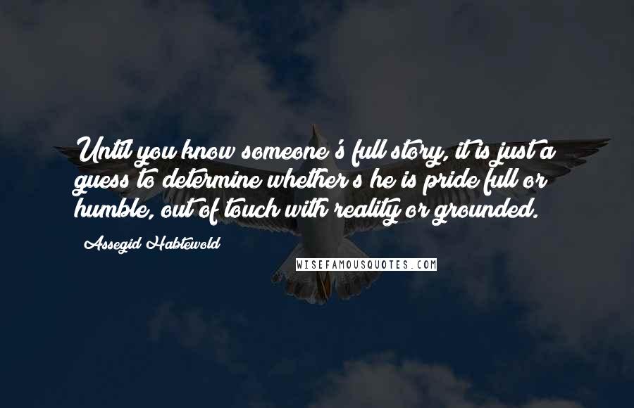 Assegid Habtewold Quotes: Until you know someone's full story, it is just a guess to determine whether s/he is pride full or humble, out of touch with reality or grounded.