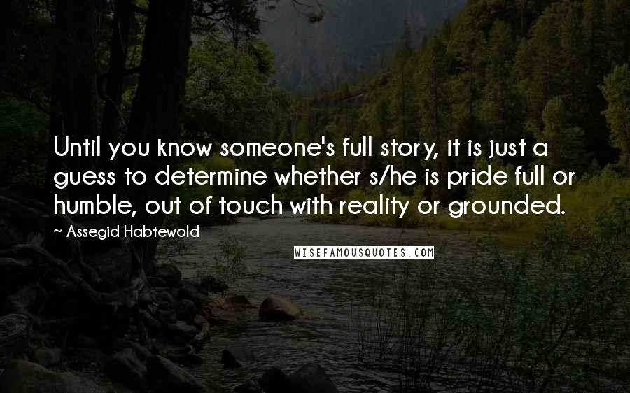 Assegid Habtewold Quotes: Until you know someone's full story, it is just a guess to determine whether s/he is pride full or humble, out of touch with reality or grounded.