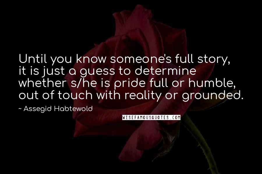 Assegid Habtewold Quotes: Until you know someone's full story, it is just a guess to determine whether s/he is pride full or humble, out of touch with reality or grounded.