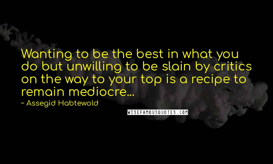 Assegid Habtewold Quotes: Wanting to be the best in what you do but unwilling to be slain by critics on the way to your top is a recipe to remain mediocre...