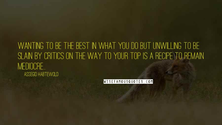 Assegid Habtewold Quotes: Wanting to be the best in what you do but unwilling to be slain by critics on the way to your top is a recipe to remain mediocre...