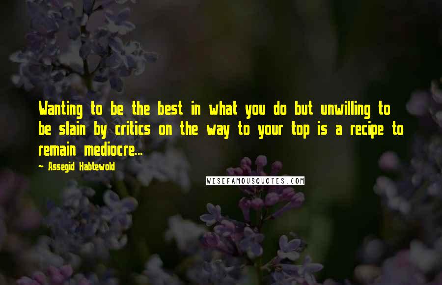 Assegid Habtewold Quotes: Wanting to be the best in what you do but unwilling to be slain by critics on the way to your top is a recipe to remain mediocre...