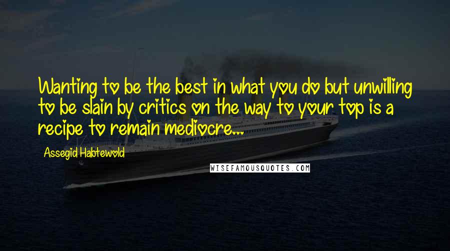 Assegid Habtewold Quotes: Wanting to be the best in what you do but unwilling to be slain by critics on the way to your top is a recipe to remain mediocre...