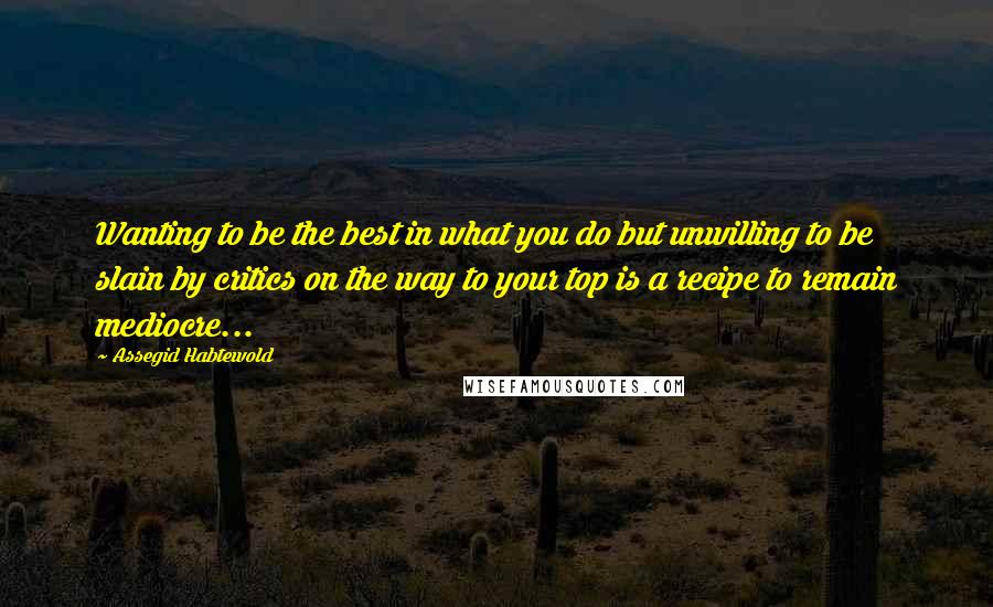 Assegid Habtewold Quotes: Wanting to be the best in what you do but unwilling to be slain by critics on the way to your top is a recipe to remain mediocre...