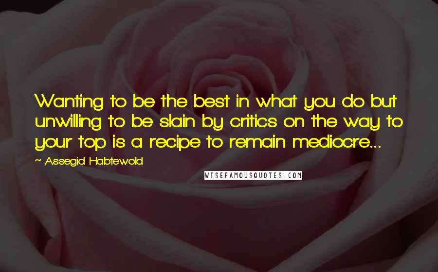 Assegid Habtewold Quotes: Wanting to be the best in what you do but unwilling to be slain by critics on the way to your top is a recipe to remain mediocre...