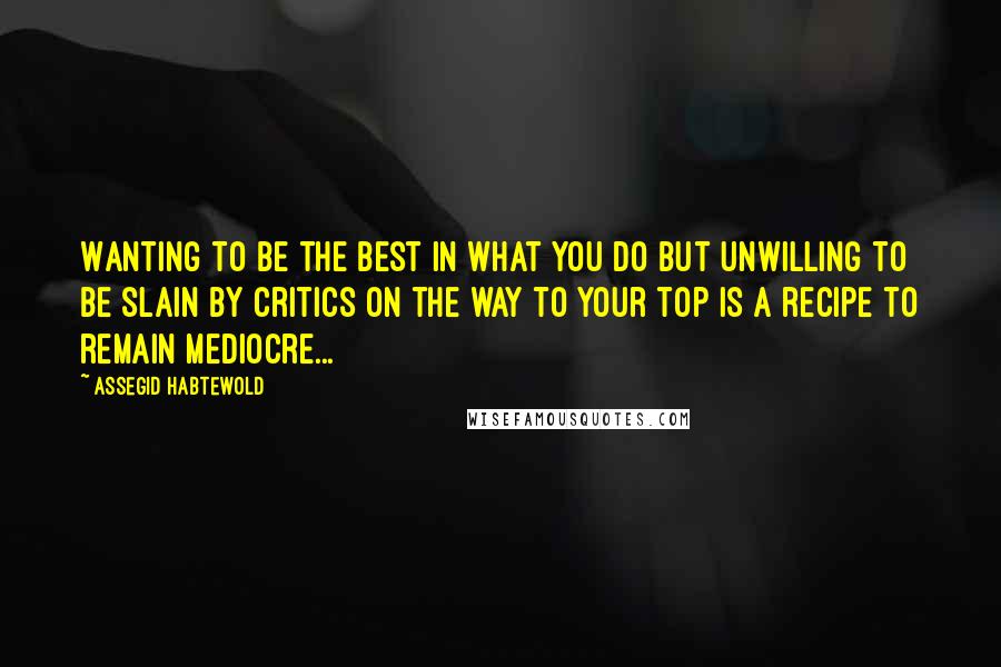 Assegid Habtewold Quotes: Wanting to be the best in what you do but unwilling to be slain by critics on the way to your top is a recipe to remain mediocre...