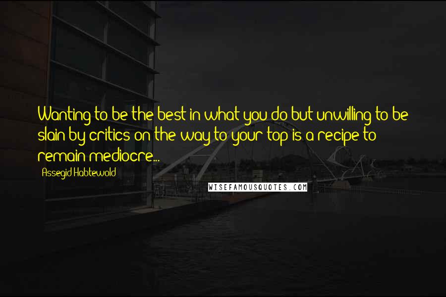 Assegid Habtewold Quotes: Wanting to be the best in what you do but unwilling to be slain by critics on the way to your top is a recipe to remain mediocre...