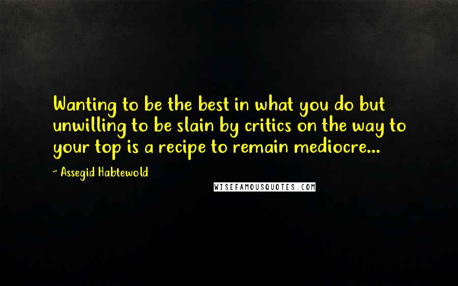 Assegid Habtewold Quotes: Wanting to be the best in what you do but unwilling to be slain by critics on the way to your top is a recipe to remain mediocre...