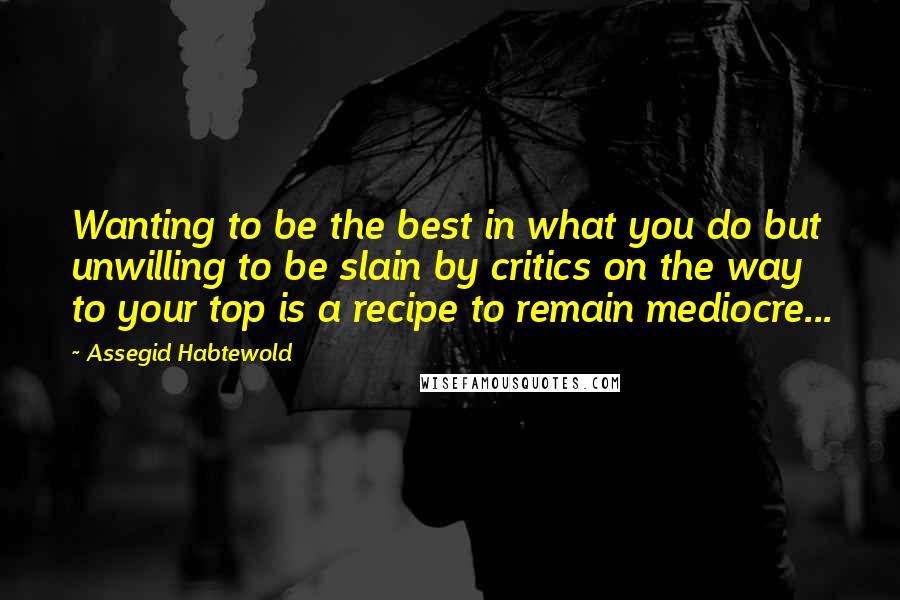 Assegid Habtewold Quotes: Wanting to be the best in what you do but unwilling to be slain by critics on the way to your top is a recipe to remain mediocre...