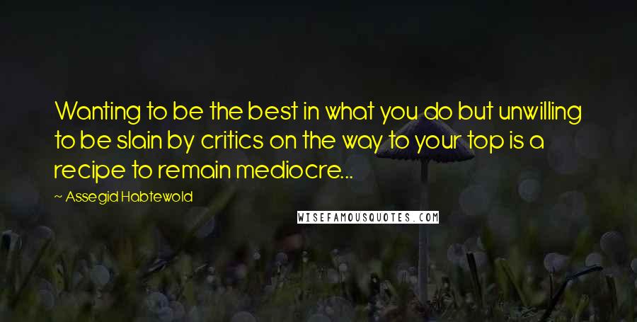 Assegid Habtewold Quotes: Wanting to be the best in what you do but unwilling to be slain by critics on the way to your top is a recipe to remain mediocre...