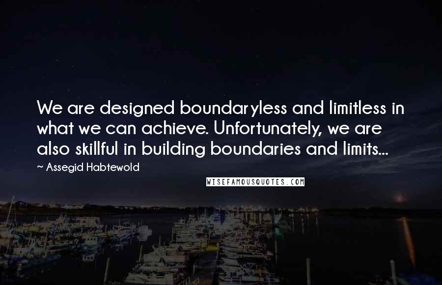 Assegid Habtewold Quotes: We are designed boundaryless and limitless in what we can achieve. Unfortunately, we are also skillful in building boundaries and limits...