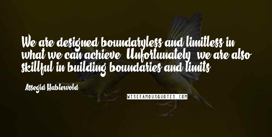 Assegid Habtewold Quotes: We are designed boundaryless and limitless in what we can achieve. Unfortunately, we are also skillful in building boundaries and limits...