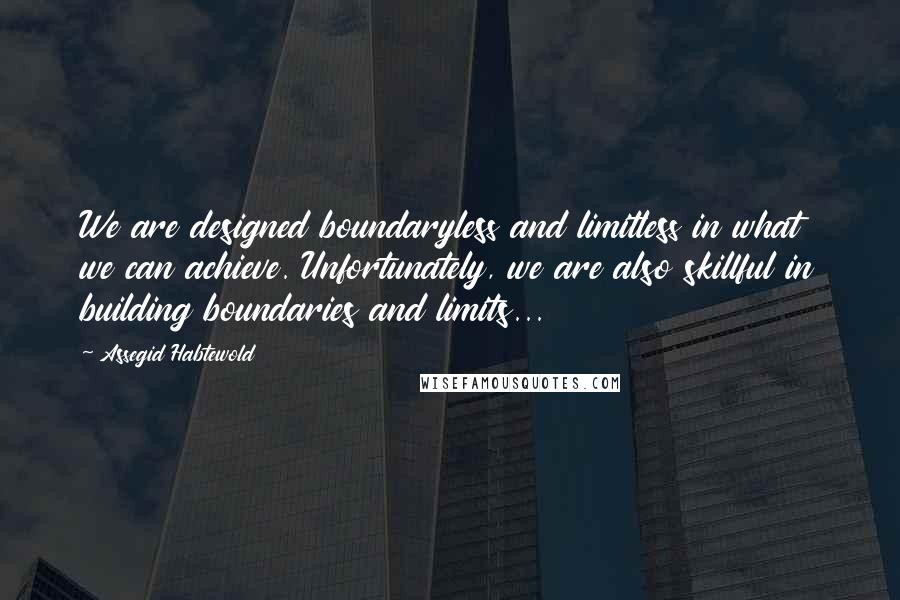 Assegid Habtewold Quotes: We are designed boundaryless and limitless in what we can achieve. Unfortunately, we are also skillful in building boundaries and limits...