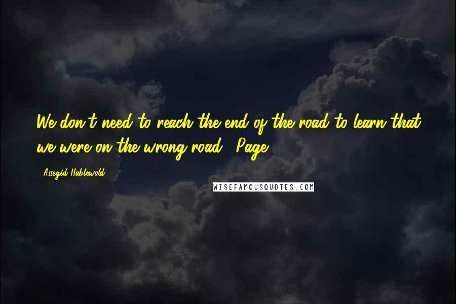 Assegid Habtewold Quotes: We don't need to reach the end of the road to learn that we were on the wrong road." Page 7.