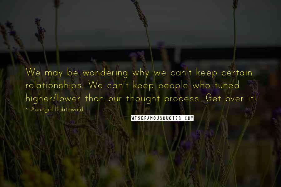 Assegid Habtewold Quotes: We may be wondering why we can't keep certain relationships. We can't keep people who tuned higher/lower than our thought process. Get over it!