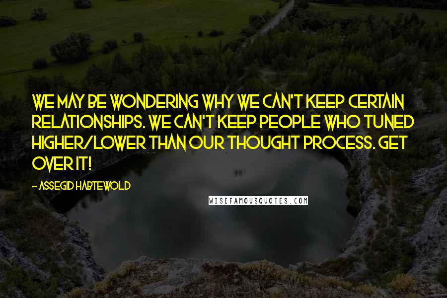 Assegid Habtewold Quotes: We may be wondering why we can't keep certain relationships. We can't keep people who tuned higher/lower than our thought process. Get over it!