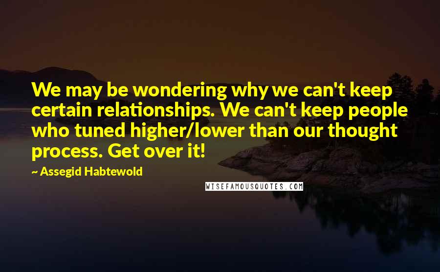 Assegid Habtewold Quotes: We may be wondering why we can't keep certain relationships. We can't keep people who tuned higher/lower than our thought process. Get over it!