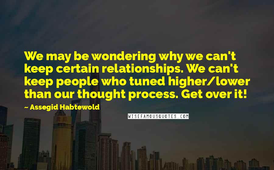 Assegid Habtewold Quotes: We may be wondering why we can't keep certain relationships. We can't keep people who tuned higher/lower than our thought process. Get over it!
