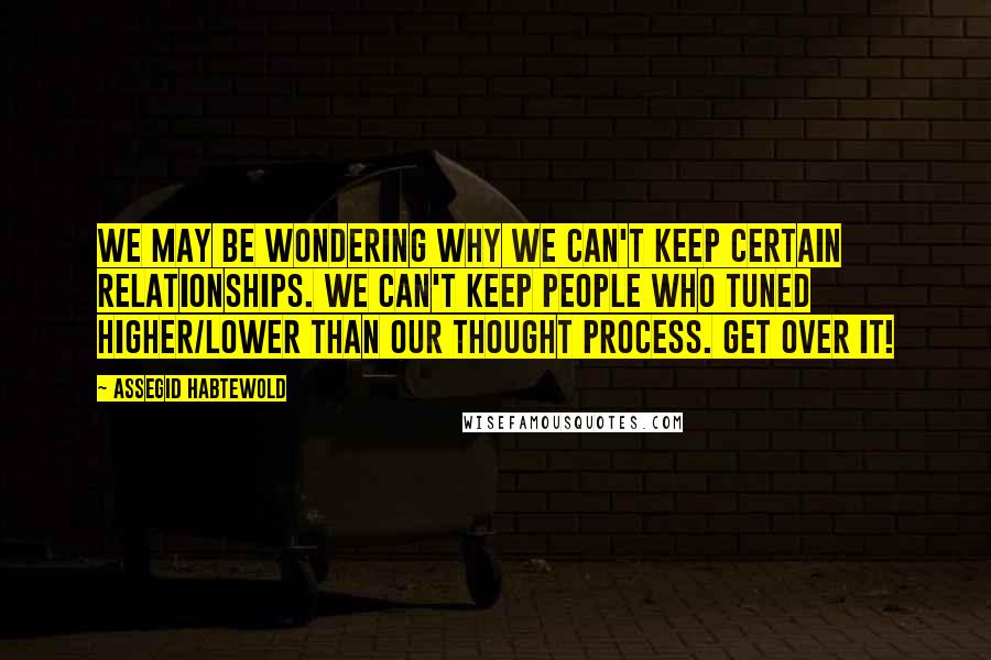 Assegid Habtewold Quotes: We may be wondering why we can't keep certain relationships. We can't keep people who tuned higher/lower than our thought process. Get over it!