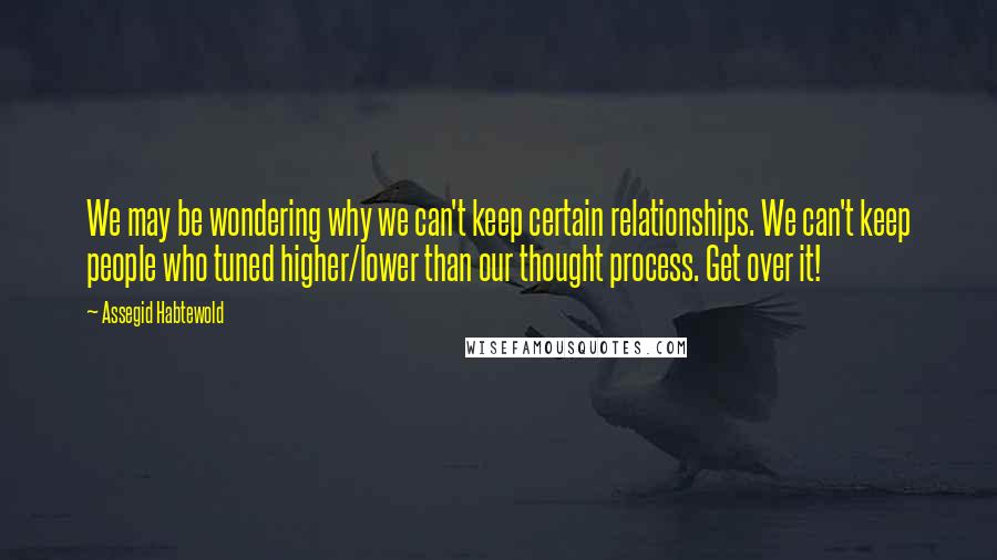 Assegid Habtewold Quotes: We may be wondering why we can't keep certain relationships. We can't keep people who tuned higher/lower than our thought process. Get over it!
