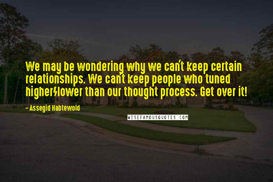 Assegid Habtewold Quotes: We may be wondering why we can't keep certain relationships. We can't keep people who tuned higher/lower than our thought process. Get over it!