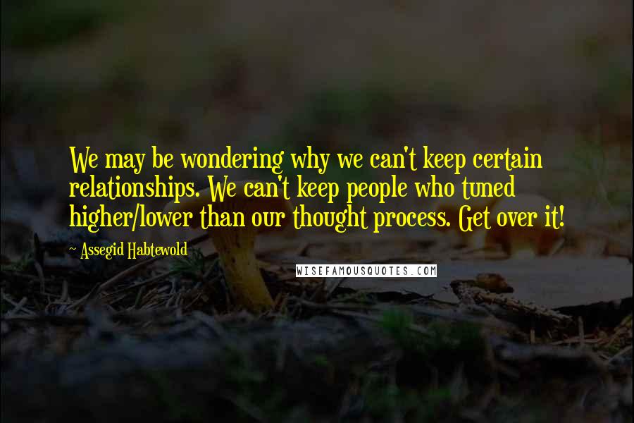 Assegid Habtewold Quotes: We may be wondering why we can't keep certain relationships. We can't keep people who tuned higher/lower than our thought process. Get over it!