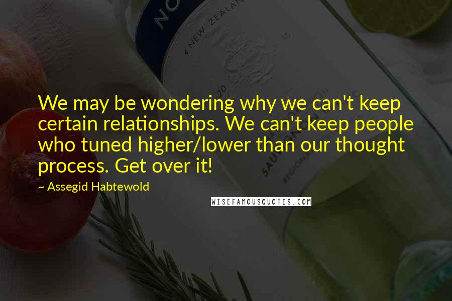 Assegid Habtewold Quotes: We may be wondering why we can't keep certain relationships. We can't keep people who tuned higher/lower than our thought process. Get over it!