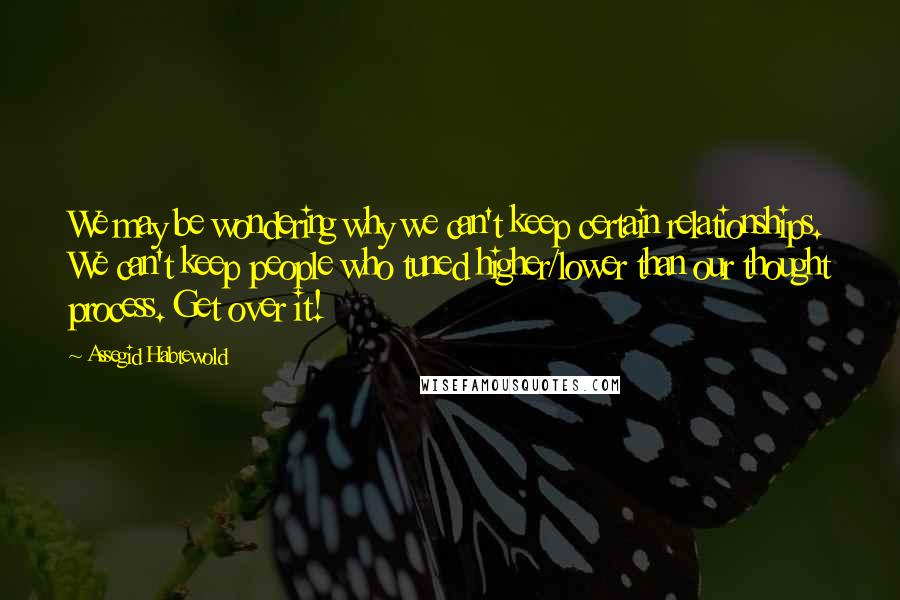 Assegid Habtewold Quotes: We may be wondering why we can't keep certain relationships. We can't keep people who tuned higher/lower than our thought process. Get over it!