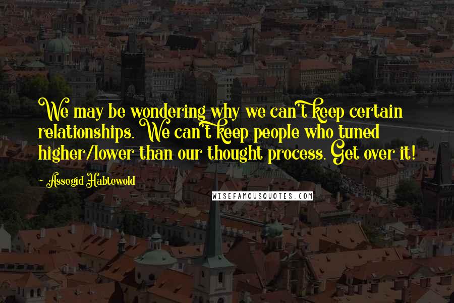 Assegid Habtewold Quotes: We may be wondering why we can't keep certain relationships. We can't keep people who tuned higher/lower than our thought process. Get over it!