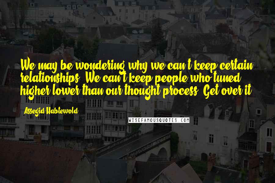 Assegid Habtewold Quotes: We may be wondering why we can't keep certain relationships. We can't keep people who tuned higher/lower than our thought process. Get over it!