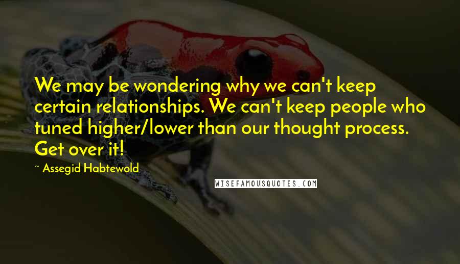 Assegid Habtewold Quotes: We may be wondering why we can't keep certain relationships. We can't keep people who tuned higher/lower than our thought process. Get over it!