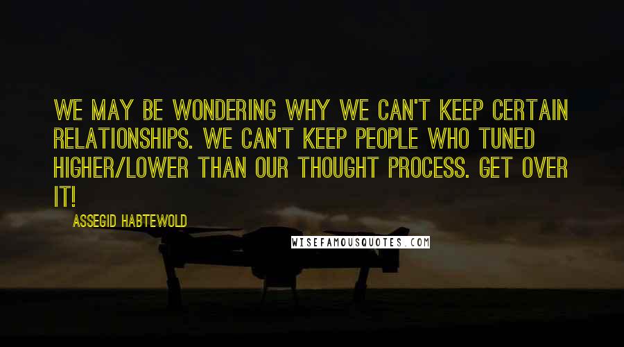 Assegid Habtewold Quotes: We may be wondering why we can't keep certain relationships. We can't keep people who tuned higher/lower than our thought process. Get over it!