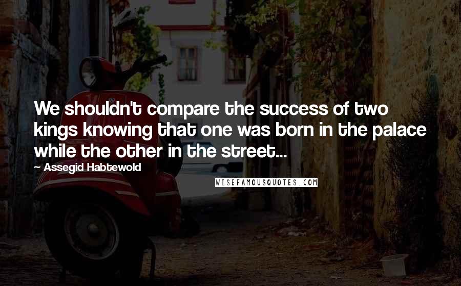 Assegid Habtewold Quotes: We shouldn't compare the success of two kings knowing that one was born in the palace while the other in the street...