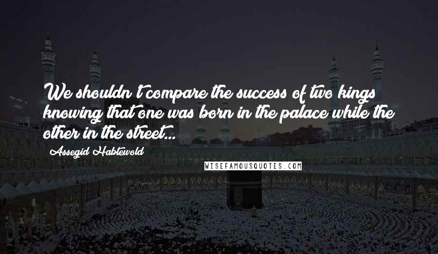 Assegid Habtewold Quotes: We shouldn't compare the success of two kings knowing that one was born in the palace while the other in the street...