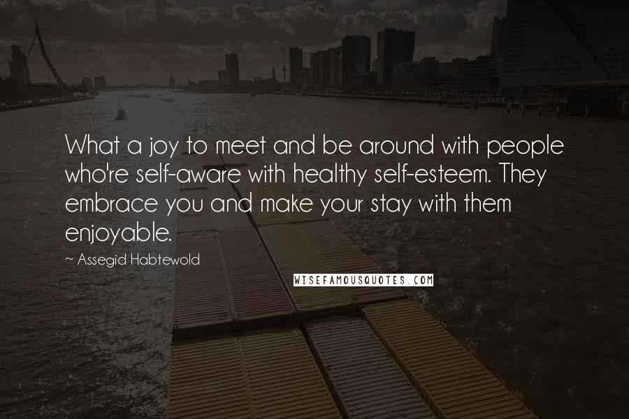 Assegid Habtewold Quotes: What a joy to meet and be around with people who're self-aware with healthy self-esteem. They embrace you and make your stay with them enjoyable.