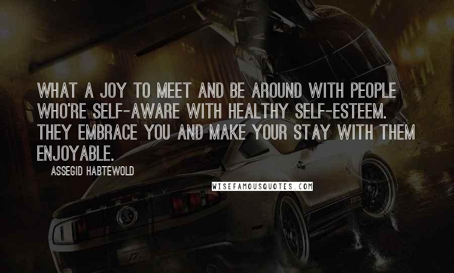 Assegid Habtewold Quotes: What a joy to meet and be around with people who're self-aware with healthy self-esteem. They embrace you and make your stay with them enjoyable.