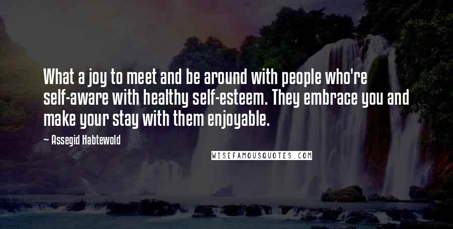 Assegid Habtewold Quotes: What a joy to meet and be around with people who're self-aware with healthy self-esteem. They embrace you and make your stay with them enjoyable.
