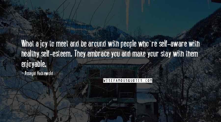 Assegid Habtewold Quotes: What a joy to meet and be around with people who're self-aware with healthy self-esteem. They embrace you and make your stay with them enjoyable.