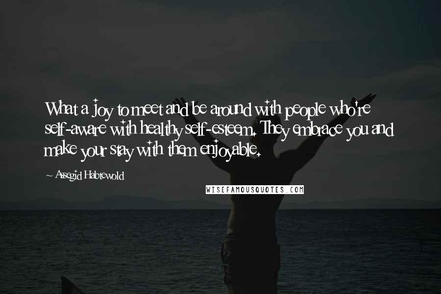 Assegid Habtewold Quotes: What a joy to meet and be around with people who're self-aware with healthy self-esteem. They embrace you and make your stay with them enjoyable.