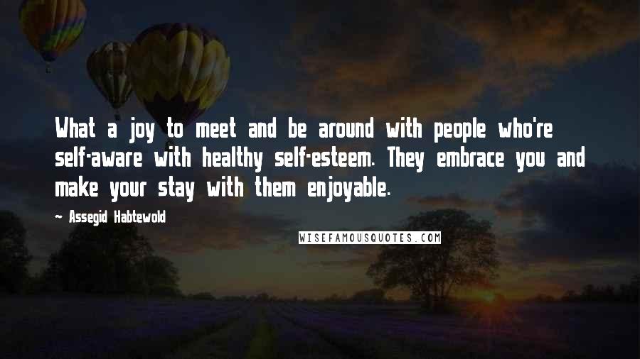 Assegid Habtewold Quotes: What a joy to meet and be around with people who're self-aware with healthy self-esteem. They embrace you and make your stay with them enjoyable.