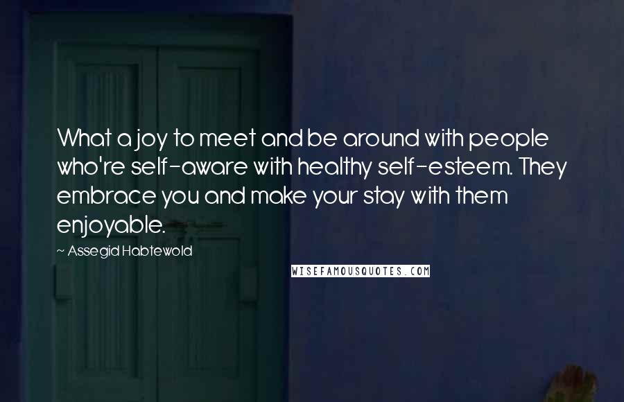 Assegid Habtewold Quotes: What a joy to meet and be around with people who're self-aware with healthy self-esteem. They embrace you and make your stay with them enjoyable.