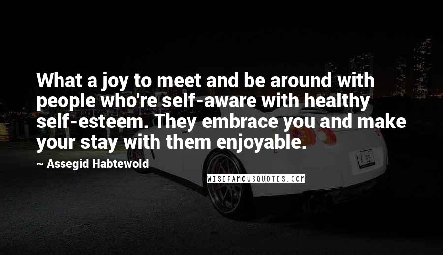 Assegid Habtewold Quotes: What a joy to meet and be around with people who're self-aware with healthy self-esteem. They embrace you and make your stay with them enjoyable.