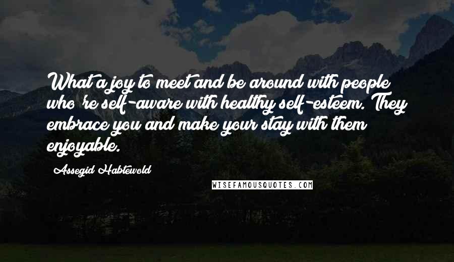 Assegid Habtewold Quotes: What a joy to meet and be around with people who're self-aware with healthy self-esteem. They embrace you and make your stay with them enjoyable.