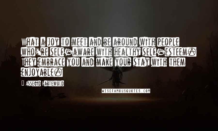 Assegid Habtewold Quotes: What a joy to meet and be around with people who're self-aware with healthy self-esteem. They embrace you and make your stay with them enjoyable.