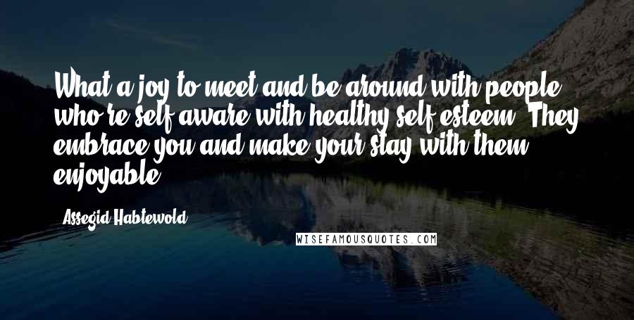 Assegid Habtewold Quotes: What a joy to meet and be around with people who're self-aware with healthy self-esteem. They embrace you and make your stay with them enjoyable.