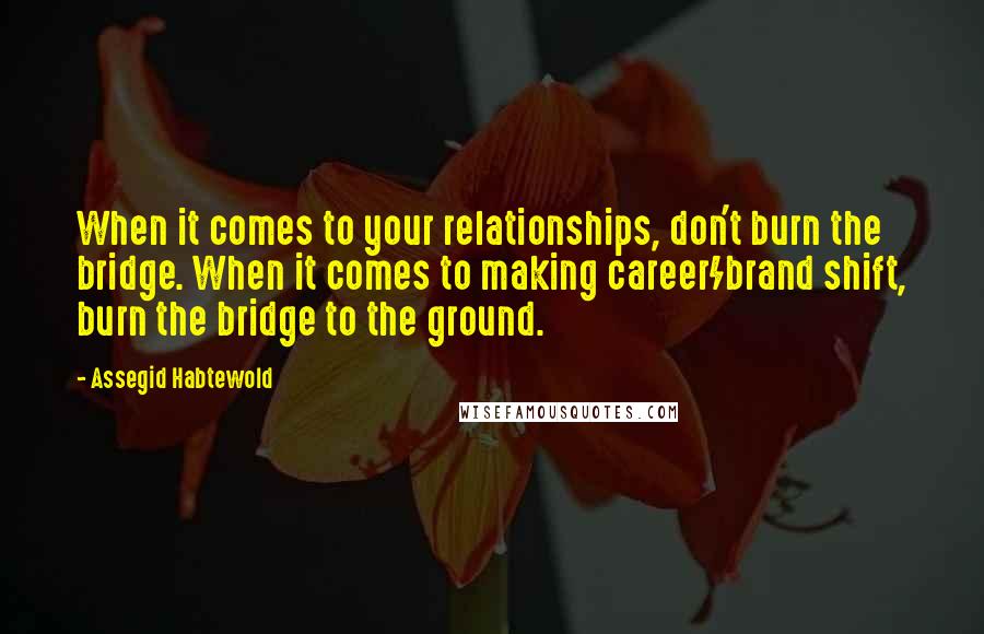 Assegid Habtewold Quotes: When it comes to your relationships, don't burn the bridge. When it comes to making career/brand shift, burn the bridge to the ground.