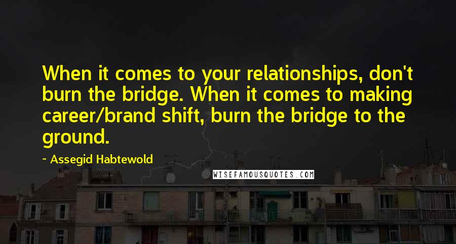 Assegid Habtewold Quotes: When it comes to your relationships, don't burn the bridge. When it comes to making career/brand shift, burn the bridge to the ground.