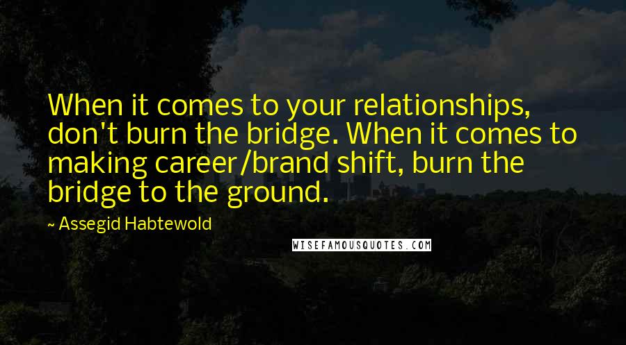 Assegid Habtewold Quotes: When it comes to your relationships, don't burn the bridge. When it comes to making career/brand shift, burn the bridge to the ground.