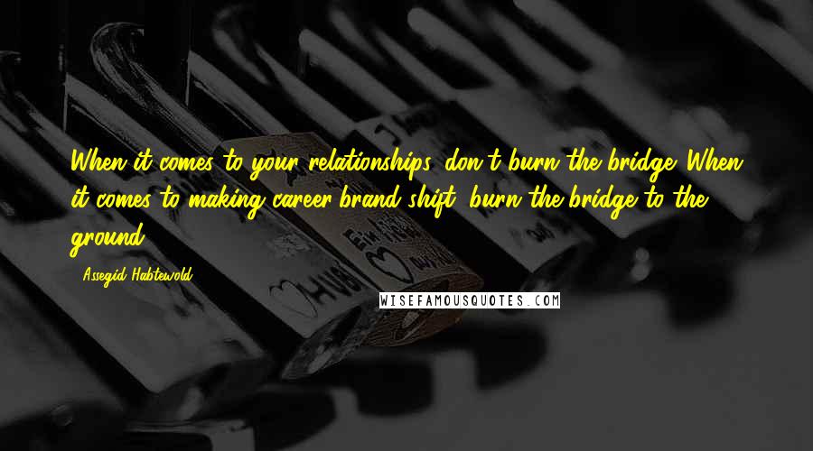 Assegid Habtewold Quotes: When it comes to your relationships, don't burn the bridge. When it comes to making career/brand shift, burn the bridge to the ground.